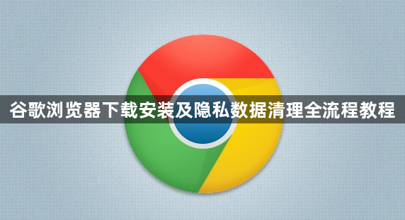 谷歌浏览器下载安装及隐私数据清理全流程教程1