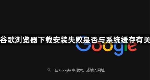 谷歌浏览器下载安装失败是否与系统缓存有关1