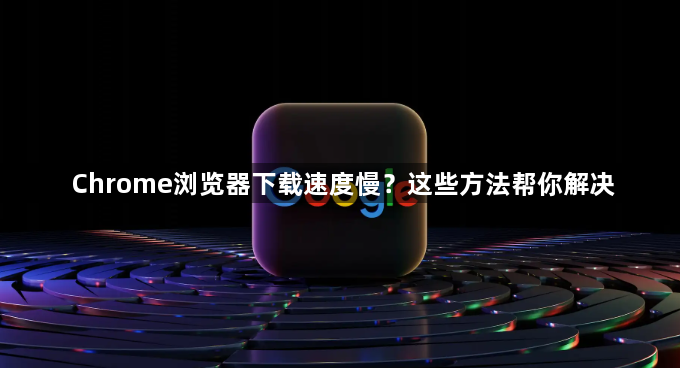 Chrome浏览器下载速度慢？这些方法帮你解决1