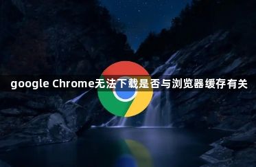 google Chrome无法下载是否与浏览器缓存有关1