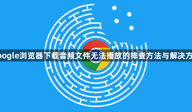 google浏览器下载音频文件无法播放的排查方法与解决方案1