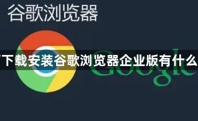 如何下载安装谷歌浏览器企业版有什么区别1