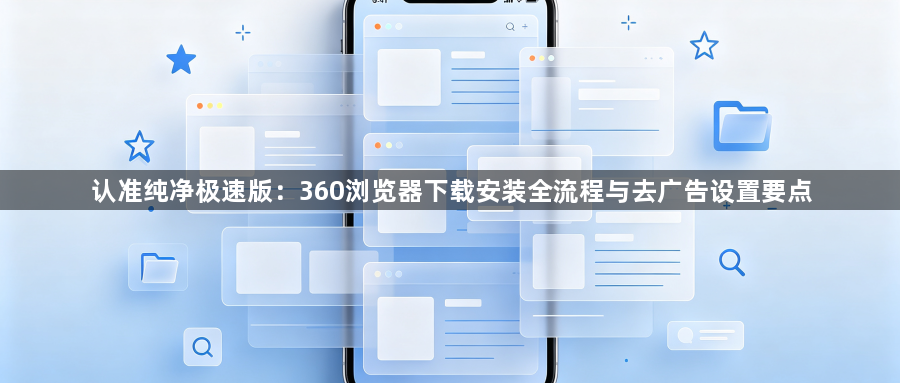 认准纯净极速版:360浏览器下载安装全流程与去广告设置要点1