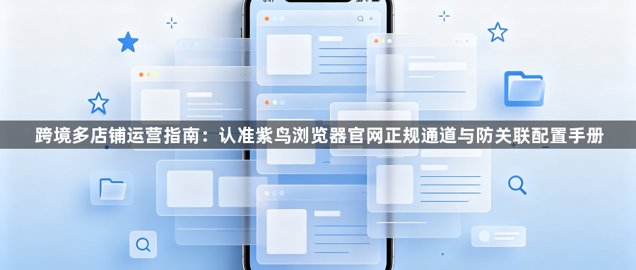 跨境多店铺运营指南:认准紫鸟浏览器官网正规通道与防关联配置手册1